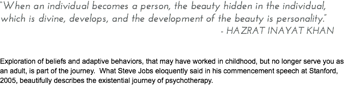 “When an individual becomes a person, the beauty hidden in the individual, which is divine, develops, and the development of the beauty is personality.” - HAZRAT INAYAT KHAN Exploration of beliefs and adaptive behaviors, that may have worked in childhood, but no longer serve you as an adult, is part of the journey. What Steve Jobs eloquently said in his commencement speech at Stanford, 2005, beautifully describes the existential journey of psychotherapy.