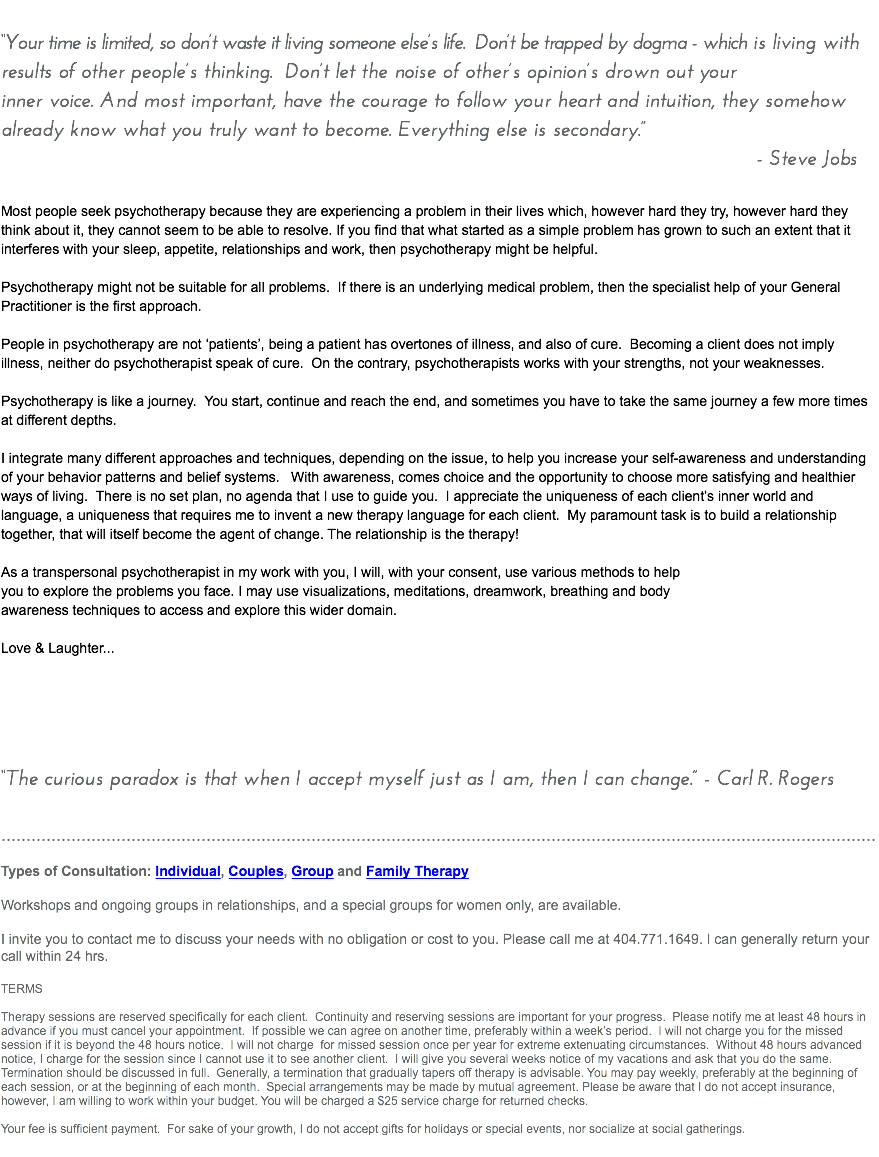 &nbsp;“Your time is limited, so don’t waste it living someone else’s life. Don’t be trapped by dogma - which is living with results of other people’s thinking. Don’t let the noise of other’s opinion’s drown out your inner voice. And most important, have the courage to follow your heart and intuition, they somehow already know what you truly want to become. Everything else is secondary.” - Steve Jobs Most people seek psychotherapy because they are experiencing a problem in their lives which, however hard they try, however hard they think about it, they cannot seem to be able to resolve. If you find that what started as a simple problem has grown to such an extent that it interferes with your sleep, appetite, relationships and work, then psychotherapy might be helpful. Psychotherapy might not be suitable for all problems. If there is an underlying medical problem, then the specialist help of your General Practitioner is the first approach. People in psychotherapy are not ‘patients’, being a patient has overtones of illness, and also of cure. Becoming a client does not imply illness, neither do psychotherapist speak of cure. On the contrary, psychotherapists works with your strengths, not your weaknesses. Psychotherapy is like a journey. You start, continue and reach the end, and sometimes you have to take the same journey a few more times at different depths. I integrate many different approaches and techniques, depending on the issue, to help you increase your self-awareness and understanding of your behavior patterns and belief systems. With awareness, comes choice and the opportunity to choose more satisfying and healthier ways of living. There is no set plan, no agenda that I use to guide you. I appreciate the uniqueness of each client’s inner world and language, a uniqueness that requires me to invent a new therapy language for each client. My paramount task is to build a relationship together, that will itself become the agent of change. The relationship is the therapy! As a transpersonal psychotherapist in my work with you, I will, with your consent, use various methods to help you to explore the problems you face. I may use visualizations, meditations, dreamwork, breathing and body awareness techniques to access and explore this wider domain. Love & Laughter... “The curious paradox is that when I accept myself just as I am, then I can change.” - Carl R. Rogers ............................................................................................................................................................................... Types of Consultation: Individual, Couples, Group and Family Therapy Workshops and ongoing groups in relationships, and a special groups for women only, are available. I invite you to contact me to discuss your needs with no obligation or cost to you. Please call me at 404.771.1649. I can generally return your call within 24 hrs. TERMS Therapy sessions are reserved specifically for each client. Continuity and reserving sessions are important for your progress. Please notify me at least 48 hours in advance if you must cancel your appointment. If possible we can agree on another time, preferably within a week’s period. I will not charge you for the missed session if it is beyond the 48 hours notice. I will not charge for missed session once per year for extreme extenuating circumstances. Without 48 hours advanced notice, I charge for the session since I cannot use it to see another client. I will give you several weeks notice of my vacations and ask that you do the same. Termination should be discussed in full. Generally, a termination that gradually tapers off therapy is advisable. You may pay weekly, preferably at the beginning of each session, or at the beginning of each month. Special arrangements may be made by mutual agreement. Please be aware that I do not accept insurance, however, I am willing to work within your budget. You will be charged a $25 service charge for returned checks. Your fee is sufficient payment. For sake of your growth, I do not accept gifts for holidays or special events, nor socialize at social gatherings. 