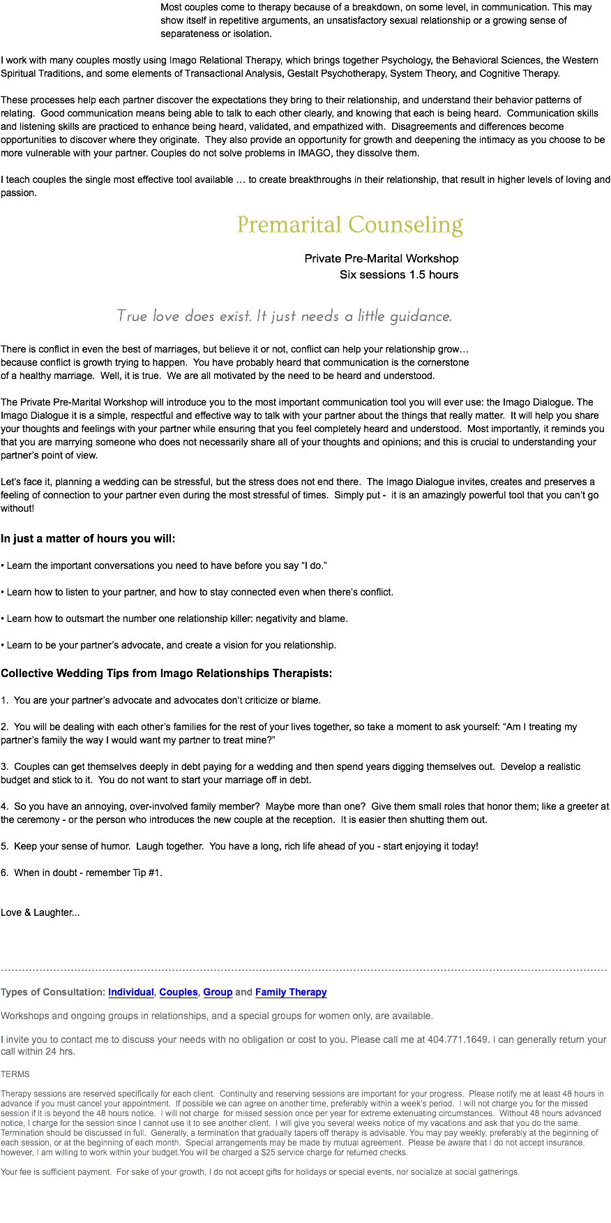 &nbsp;Most couples come to therapy because of a breakdown, on some level, in communication. This may show itself in repetitive arguments, an unsatisfactory sexual relationship or a growing sense of separateness or isolation. I work with many couples mostly using Imago Relational Therapy, which brings together Psychology, the Behavioral Sciences, the Western Spiritual Traditions, and some elements of Transactional Analysis, Gestalt Psychotherapy, System Theory, and Cognitive Therapy. These processes help each partner discover the expectations they bring to their relationship, and understand their behavior patterns of relating. Good communication means being able to talk to each other clearly, and knowing that each is being heard. Communication skills and listening skills are practiced to enhance being heard, validated, and empathized with. Disagreements and differences become opportunities to discover where they originate. They also provide an opportunity for growth and deepening the intimacy as you choose to be more vulnerable with your partner. Couples do not solve problems in IMAGO, they dissolve them. I teach couples the single most effective tool available … to create breakthroughs in their relationship, that result in higher levels of loving and passion. Premarital Counseling Private Pre-Marital Workshop Six sessions 1.5 hours True love does exist. It just needs a little guidance. There is conflict in even the best of marriages, but believe it or not, conflict can help your relationship grow… because conflict is growth trying to happen. You have probably heard that communication is the cornerstone of a healthy marriage. Well, it is true. We are all motivated by the need to be heard and understood. The Private Pre-Marital Workshop will introduce you to the most important communication tool you will ever use: the Imago Dialogue. The Imago Dialogue it is a simple, respectful and effective way to talk with your partner about the things that really matter. It will help you share your thoughts and feelings with your partner while ensuring that you feel completely heard and understood. Most importantly, it reminds you that you are marrying someone who does not necessarily share all of your thoughts and opinions; and this is crucial to understanding your partner’s point of view. Let’s face it, planning a wedding can be stressful, but the stress does not end there. The Imago Dialogue invites, creates and preserves a feeling of connection to your partner even during the most stressful of times. Simply put - it is an amazingly powerful tool that you can’t go without! In just a matter of hours you will: • Learn the important conversations you need to have before you say “I do.” • Learn how to listen to your partner, and how to stay connected even when there’s conflict. • Learn how to outsmart the number one relationship killer: negativity and blame. • Learn to be your partner’s advocate, and create a vision for you relationship. Collective Wedding Tips from Imago Relationships Therapists: 1. You are your partner’s advocate and advocates don’t criticize or blame. 2. You will be dealing with each other’s families for the rest of your lives together, so take a moment to ask yourself: “Am I treating my partner’s family the way I would want my partner to treat mine?” 3. Couples can get themselves deeply in debt paying for a wedding and then spend years digging themselves out. Develop a realistic budget and stick to it. You do not want to start your marriage off in debt. 4. So you have an annoying, over-involved family member? Maybe more than one? Give them small roles that honor them; like a greeter at the ceremony - or the person who introduces the new couple at the reception. It is easier then shutting them out. 5. Keep your sense of humor. Laugh together. You have a long, rich life ahead of you - start enjoying it today! 6. When in doubt - remember Tip #1. Love & Laughter... .............................................................................................................................................................................. Types of Consultation: Individual, Couples, Group and Family Therapy Workshops and ongoing groups in relationships, and a special groups for women only, are available. I invite you to contact me to discuss your needs with no obligation or cost to you. Please call me at 404.771.1649. I can generally return your call within 24 hrs. TERMS Therapy sessions are reserved specifically for each client. Continuity and reserving sessions are important for your progress. Please notify me at least 48 hours in advance if you must cancel your appointment. If possible we can agree on another time, preferably within a week’s period. I will not charge you for the missed session if it is beyond the 48 hours notice. I will not charge for missed session once per year for extreme extenuating circumstances. Without 48 hours advanced notice, I charge for the session since I cannot use it to see another client. I will give you several weeks notice of my vacations and ask that you do the same. Termination should be discussed in full. Generally, a termination that gradually tapers off therapy is advisable. You may pay weekly, preferably at the beginning of each session, or at the beginning of each month. Special arrangements may be made by mutual agreement. Please be aware that I do not accept insurance, however, I am willing to work within your budget.You will be charged a $25 service charge for returned checks. Your fee is sufficient payment. For sake of your growth, I do not accept gifts for holidays or special events, nor socialize at social gatherings.