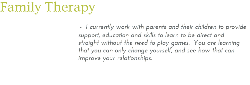Family Therapy - I currently work with parents and their children to provide support, education and skills to learn to be direct and straight without the need to play games. You are learning that you can only change yourself, and see how that can improve your relationships. 