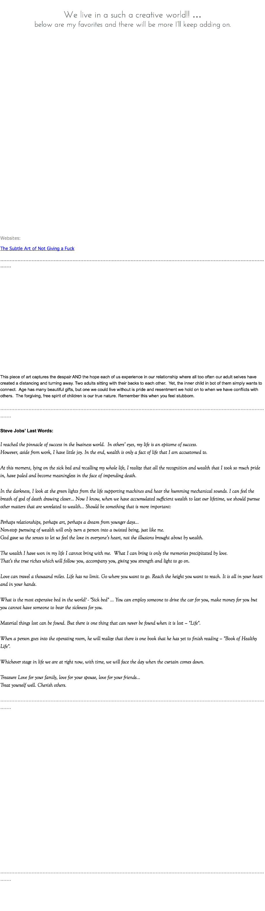  We live in a such a creative world!! … below are my favorites and there will be more I’ll keep adding on. Websites: The Subtle Art of Not Giving a Fuck ............................................................................................................................................................................... This piece of art captures the despair AND the hope each of us experience in our relationship where all too often our adult selves have created a distancing and turning away. Two adults sitting with their backs to each other. Yet, the inner child in bot of them simply wants to connect. Age has many beautiful gifts, but one we could live without is pride and resentment we hold on to when we have conflicts with others. The forgiving, free spirit of children is our true nature. Remember this when you feel stubborn. ............................................................................................................................................................................... Steve Jobs’ Last Words: I reached the pinnacle of success in the business world. In others’ eyes, my life is an epitome of success. However, aside from work, I have little joy. In the end, wealth is only a fact of life that I am accustomed to. At this moment, lying on the sick bed and recalling my whole life, I realize that all the recognition and wealth that I took so much pride in, have paled and become meaningless in the face of impending death. In the darkness, I look at the green lights from the life supporting machines and hear the humming mechanical sounds. I can feel the breath of god of death drawing closer… Now I know, when we have accumulated sufficient wealth to last our lifetime, we should pursue other matters that are unrelated to wealth… Should be something that is more important: Perhaps relationships, perhaps art, perhaps a dream from younger days... Non-stop pursuing of wealth will only turn a person into a twisted being, just like me. God gave us the senses to let us feel the love in everyone’s heart, not the illusions brought about by wealth. The wealth I have won in my life I cannot bring with me. What I can bring is only the memories precipitated by love. That’s the true riches which will follow you, accompany you, giving you strength and light to go on. Love can travel a thousand miles. Life has no limit. Go where you want to go. Reach the height you want to reach. It is all in your heart and in your hands. What is the most expensive bed in the world? - "Sick bed" … You can employ someone to drive the car for you, make money for you but you cannot have someone to bear the sickness for you. Material things lost can be found. But there is one thing that can never be found when it is lost – "Life". When a person goes into the operating room, he will realize that there is one book that he has yet to finish reading – "Book of Healthy Life". Whichever stage in life we are at right now, with time, we will face the day when the curtain comes down. Treasure Love for your family, love for your spouse, love for your friends... Treat yourself well. Cherish others. ............................................................................................................................................................................... ...............................................................................................................................................................................
