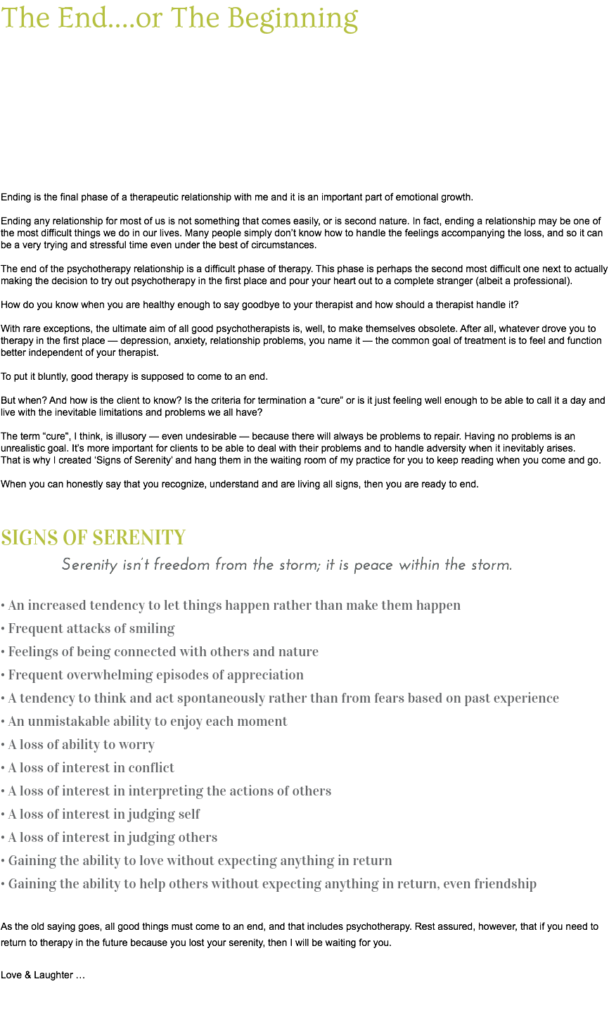 The End....or The Beginning Ending is the final phase of a therapeutic relationship with me and it is an important part of emotional growth. Ending any relationship for most of us is not something that comes easily, or is second nature. In fact, ending a relationship may be one of the most difficult things we do in our lives. Many people simply don’t know how to handle the feelings accompanying the loss, and so it can be a very trying and stressful time even under the best of circumstances. The end of the psychotherapy relationship is a difficult phase of therapy. This phase is perhaps the second most difficult one next to actually making the decision to try out psychotherapy in the first place and pour your heart out to a complete stranger (albeit a professional). How do you know when you are healthy enough to say goodbye to your therapist and how should a therapist handle it? With rare exceptions, the ultimate aim of all good psychotherapists is, well, to make themselves obsolete. After all, whatever drove you to therapy in the first place — depression, anxiety, relationship problems, you name it — the common goal of treatment is to feel and function better independent of your therapist. To put it bluntly, good therapy is supposed to come to an end. But when? And how is the client to know? Is the criteria for termination a “cure” or is it just feeling well enough to be able to call it a day and live with the inevitable limitations and problems we all have? The term “cure", I think, is illusory — even undesirable — because there will always be problems to repair. Having no problems is an unrealistic goal. It’s more important for clients to be able to deal with their problems and to handle adversity when it inevitably arises. That is why I created ‘Signs of Serenity’ and hang them in the waiting room of my practice for you to keep reading when you come and go. When you can honestly say that you recognize, understand and are living all signs, then you are ready to end. SIGNS OF SERENITY Serenity isn’t freedom from the storm; it is peace within the storm. • An increased tendency to let things happen rather than make them happen • Frequent attacks of smiling • Feelings of being connected with others and nature • Frequent overwhelming episodes of appreciation • A tendency to think and act spontaneously rather than from fears based on past experience • An unmistakable ability to enjoy each moment • A loss of ability to worry • A loss of interest in conflict • A loss of interest in interpreting the actions of others • A loss of interest in judging self • A loss of interest in judging others • Gaining the ability to love without expecting anything in return • Gaining the ability to help others without expecting anything in return, even friendship As the old saying goes, all good things must come to an end, and that includes psychotherapy. Rest assured, however, that if you need to return to therapy in the future because you lost your serenity, then I will be waiting for you. Love & Laughter … 