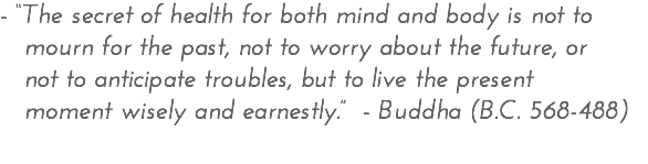 - “The secret of health for both mind and body is not to mourn for the past, not to worry about the future, or not to anticipate troubles, but to live the present moment wisely and earnestly.” - Buddha (B.C. 568-488) 