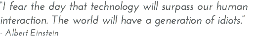 “I fear the day that technology will surpass our human interaction. The world will have a generation of idiots.” - Albert Einstein